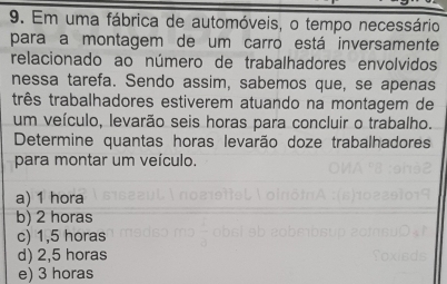 Em uma fábrica de automóveis, o tempo necessário
para a montagem de um carro está inversamente
relacionado ao número de trabalhadores envolvidos
nessa tarefa. Sendo assim, sabemos que, se apenas
três trabalhadores estiverem atuando na montagem de
um veículo, levarão seis horas para concluir o trabalho.
Determine quantas horas levarão doze trabalhadores
para montar um veículo.
a) 1 hora
b) 2 horas
c) 1,5 horas
d) 2,5 horas
e) 3 horas