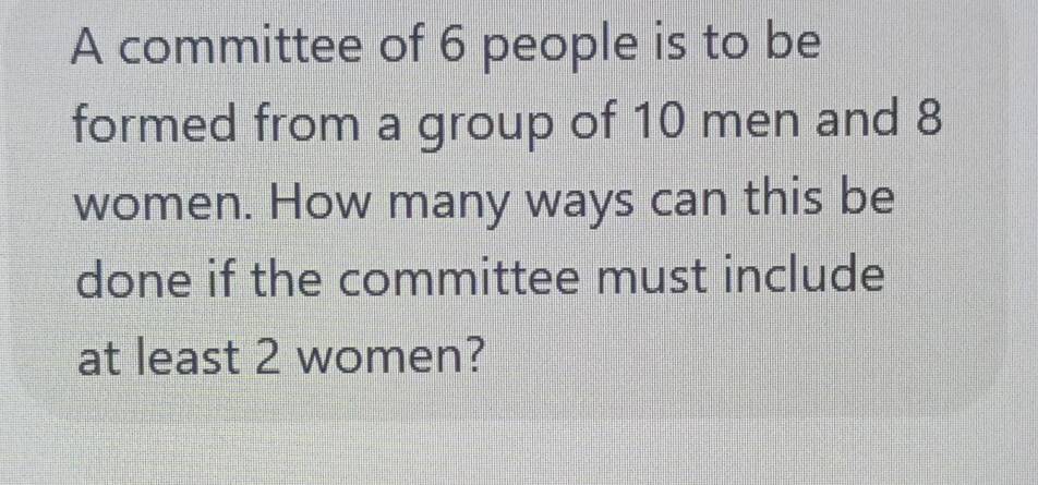 A committee of 6 people is to be 
formed from a group of 10 men and 8
women. How many ways can this be 
done if the committee must include 
at least 2 women?