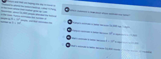 Kanya and Mali are hoping one day to toel to 
in the town where their mother grew up. Last
Thulland to atore the lantorn festival, called Y Peng, Which stateners is true abuut whose estinute we Noter
November about 54,f(0) people aftended the festival
in the zown. Kanya estimares this number of
people as 6* 10^3 psople, and Mali estimates the Kanya's-estmate is beiter because 54,600 has 5 dgis
number a 5* 10^4 Kanya's estmnate is better because
10^2
40 is equivalnt i 10,060
4o Mali's estimate is better because 5* 10^4 es equn int c 9, 000
Mall's estimate is better because 54,600 rounds (30 the qo. (0 nauslind.