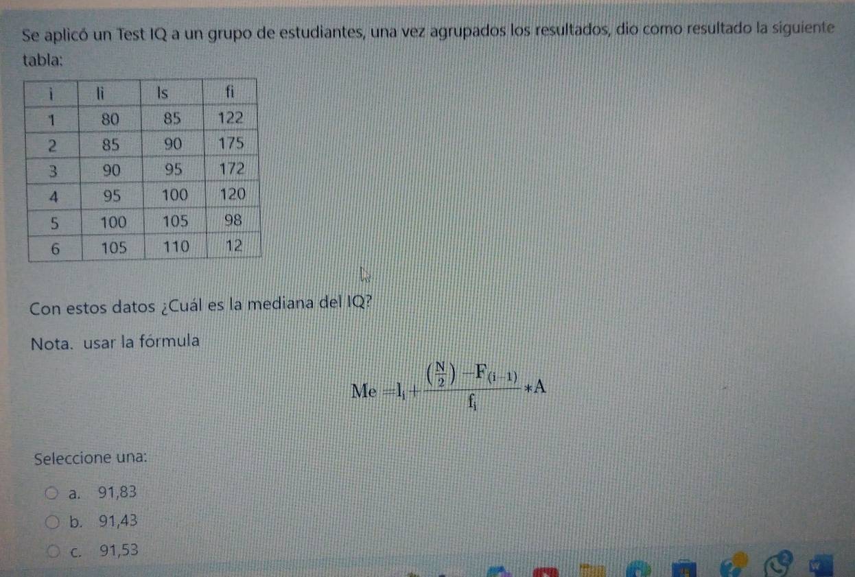 Se aplicó un Test IQ a un grupo de estudiantes, una vez agrupados los resultados, dio como resultado la siguiente
tabla:
Con estos datos ¿Cuál es la mediana del IQ?
Nota. usar la fórmula
Me=l_i+frac ( N/2 )-F_(i-1)f_i*A
Seleccione una:
a. 91,83
b. 91,43
c. 91,53