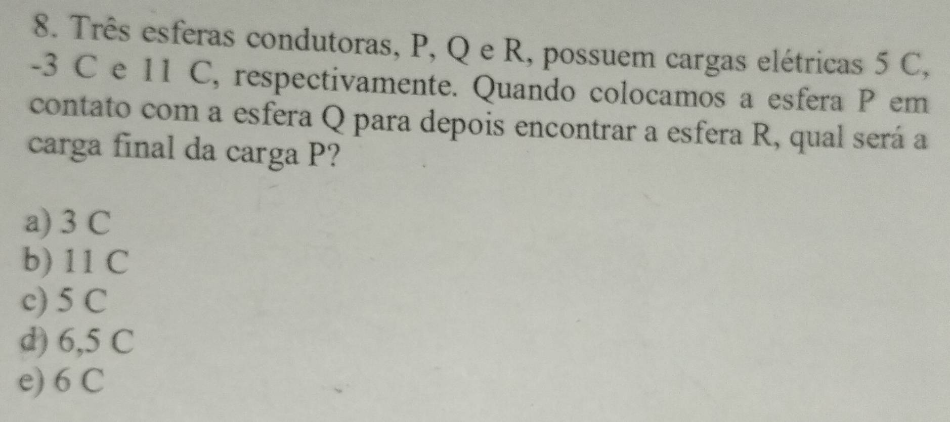 Três esferas condutoras, P, Q e R, possuem cargas elétricas 5 C,
-3 C e 11 C, respectivamente. Quando colocamos a esfera P em
contato com a esfera Q para depois encontrar a esfera R, qual será a
carga final da carga P?
a) 3 C
b) 11 C
c) 5 C
d) 6,5 C
e) 6 C