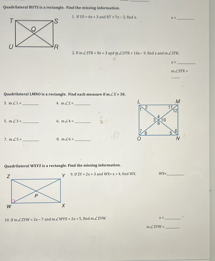 Quadrilateral RUTS is a rectangle. Find the missing information. 
1. If US=6x+3 and RT=7x-2 , find x. x= _ 
2. If m∠ STR=8x+3 and m∠ UTR=16x-9 , find x and m∠ STR. 
_ x=
m∠ STR=
_ 
Quadrilateral LMNO is a rectangle. Find each measure if m∠ 5=38. 
3. m∠ 1= _ 4. m∠ 2= _ 
5. m∠ 3= _6. m∠ 4= _ 
7. m∠ 5= _8. m∠ 6= _ 
Quadrilateral WXYZ is a rectangle. Find the missing information.
IfZY=2x+3 and WX=x+4 , find WX. WX= _
x=
10. If m∠ ZYW=2x-7 and m∠ WYX=2x+5 , find m∠ ZYW. _.
m∠ ZYW= _