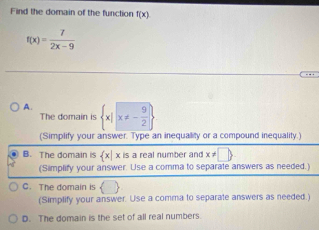 Find the domain of the function f(x).
f(x)= 7/2x-9 
A.  x|x!= - 9/2 
The domain is
(Simplify your answer. Type an inequality or a compound inequality.)
B. The domain is  x|x is a real number and x!= □ . 
(Simplify your answer. Use a comma to separate answers as needed.)
C. The domain is ( 
(Simplify your answer. Use a comma to separate answers as needed.)
D. The domain is the set of all real numbers.