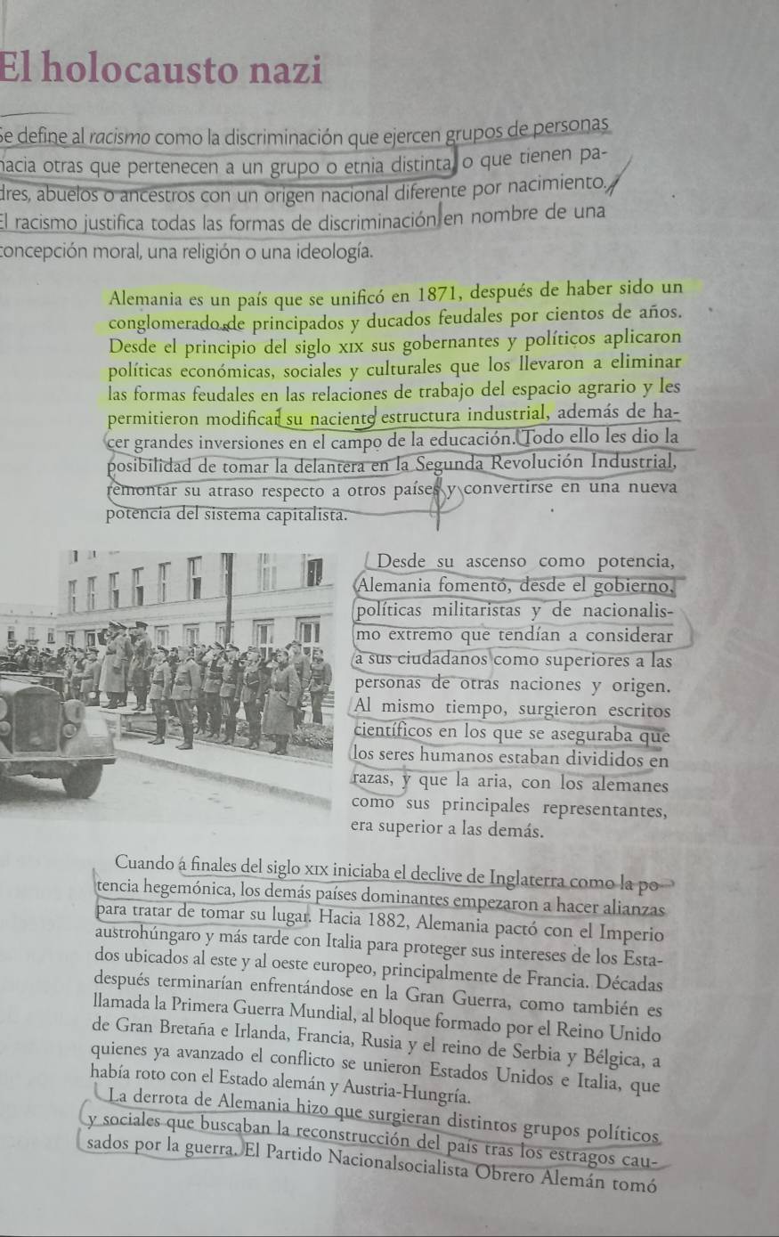 El holocausto nazi
Se define al racismo como la discriminación que ejercen grupos de personas
macia otras que pertenecen a un grupo o etnia distintal o que tienen pa-
dres, abuelos o ancestros con un origen nacional diferente por nacimiento,
El racismo justifica todas las formas de discriminación en nombre de una
concepción moral, una religión o una ideología.
Alemania es un país que se unificó en 1871, después de haber sido un
conglomerado de principados y ducados feudales por cientos de años.
Desde el principio del siglo xix sus gobernantes y políticos aplicaron
políticas económicas, sociales y culturales que los llevaron a eliminar
las formas feudales en las relaciones de trabajo del espacio agrario y les
permitieron modificar su naciente estructura industrial, además de ha-
cer grandes inversiones en el campo de la educación. Todo ello les dio la
posibilidad de tomar la delantera en la Segunda Revolución Industrial,
remontar su atraso respecto a otros países y convertirse en una nueva
potencia del sistema capitalista.
Desde su ascenso como potencia,
lemania fomentó, desde el gobierno,
líticas militaristas y de nacionalis-
extremo que tendían a considerar
us ciudadanos como superiores à las
rsonas de otras naciones y origen.
mismo tiempo, surgieron escritos
entíficos en los que se aseguraba que
seres humanos estaban divididos en
as, y que la aria, con los alemanes
mo sus principales representantes,
era superior a las demás.
Cuando á finales del siglo xīx iniciaba el declive de Inglaterra como la po
tencia hegemónica, los demás países dominantes empezaron a hacer alianzas
para tratar de tomar su lugar. Hacia 1882, Alemania pactó con el Imperio
austrohúngaro y más tarde con Italia para proteger sus intereses de los Esta-
dos ubicados al este y al oeste europeo, principalmente de Francia. Décadas
después terminarían enfrentándose en la Gran Guerra, como también es
llamada la Primera Guerra Mundial, al bloque formado por el Reino Unido
de Gran Bretaña e Irlanda, Francia, Rusia y el reino de Serbia y Bélgica, a
quienes ya avanzado el conflicto se unieron Estados Unidos e Italia, que
había roto con el Estado alemán y Austria-Hungría.
La derrota de Alemania hizo que surgieran distintos grupos políticos
y sociales que buscaban la reconstrucción del país tras los estragos cau-
sados por la guerra. El Partido Nacionalsocialista Obrero Alemán tomó