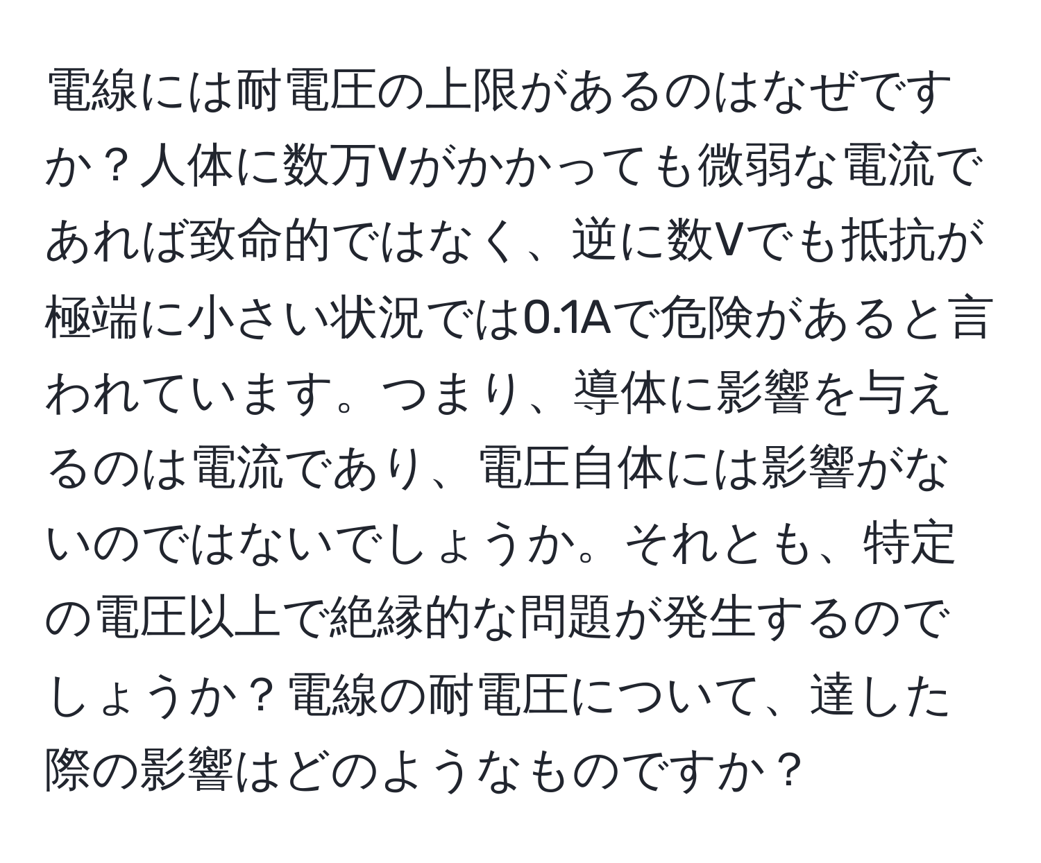 電線には耐電圧の上限があるのはなぜですか？人体に数万Vがかかっても微弱な電流であれば致命的ではなく、逆に数Vでも抵抗が極端に小さい状況では0.1Aで危険があると言われています。つまり、導体に影響を与えるのは電流であり、電圧自体には影響がないのではないでしょうか。それとも、特定の電圧以上で絶縁的な問題が発生するのでしょうか？電線の耐電圧について、達した際の影響はどのようなものですか？