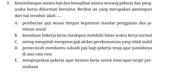 Keseimbangan antara hak dan kewajiban antara seorang pekerja dan peng-
usaha harus dihormati bersama. Berikut ini yang merupakan penerapan
dari hal tersebut ialah .....
A. pemberian gaji sesuai dengan kepatutan standar penggajian dan ja-
minan sosial
B. kesediaan bekerja keras meskipun melebihi batas waktu kerja normal
C. sering mengeluh mengenai gaji akibat perekonomian yang tidak stabil
D. pemerintah membantu subsidi gaji bagi pekerja tetap agar jumlahnya
di atas rata-rata
E. mengingatkan pekerja agar beretos kerja untuk mencapai target per-
usahaan