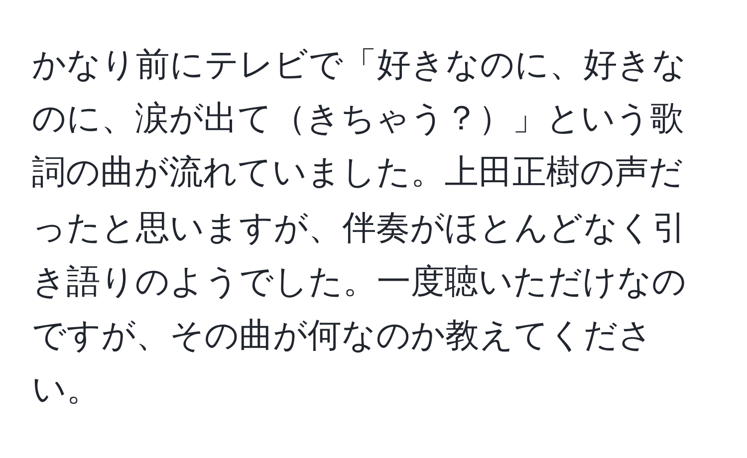 かなり前にテレビで「好きなのに、好きなのに、涙が出てきちゃう？」という歌詞の曲が流れていました。上田正樹の声だったと思いますが、伴奏がほとんどなく引き語りのようでした。一度聴いただけなのですが、その曲が何なのか教えてください。