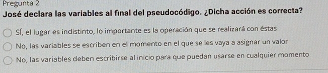 Pregunta 2
José declara las variables al final del pseudocódigo. ¿Dicha acción es correcta?
SÍ, el lugar es indistinto, lo importante es la operación que se realizará con éstas
No, Ias variables se escriben en el momento en el que se les vaya a asignar un valor
No, las variables deben escribirse al inicio para que puedan usarse en cualquier momento