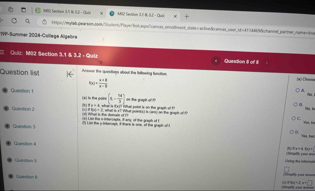 M02 Section 3.1 & 3.2 - Quiz M02 Section 3.1 & 3.2 - Quiz
https://mylab.pearson.com/Student/PlayerTest.aspx?canvas_enrollment_state=active&canvas_user_ id=41144698 channel_partner_name=bne
19P-Summer 2024-College Algebra
Quiz: M02 Section 3.1 & 3.2 - Quiz Question 8 of 8
Question list
Answer the questions about the following function.
f(x)= (x+8)/x-9 
(a) Choose
Question 1 A.
No,
(a) Is the point (5,- 14/3 ) on the graph of f?
B.
Question 2 (c) (b) If x=4 , what is f(x)? What point is on the graph of f? No, b
Iff(x)=2 , what is x? What point(s) is (are) on the graph of f? C.
(d) What is the domain of f?
(e) List the x-intercepts, if any, of the graph of f.
Yes, be
Question 3
(f) List the y-intercept, if there is one, of the graph of f.
D.
Yes, bec
Question 4 Ifx=4, f(x)=
(b)
(Simplify your ans
Question 5 Using the informati
Question 6
(Simplify your answe
(c) iff(x)=2, x=□. 
(Simplify your answer