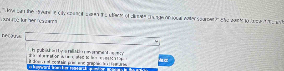 "How can the Riverville city council lessen the effects of climate change on local water sources?' She wants to know if the arti
I source for her research.
because
it is published by a reliable government agency
the information is unrelated to her research topic
it does not contain print and graphic text features Next
a keyword from her research question appears in the article .