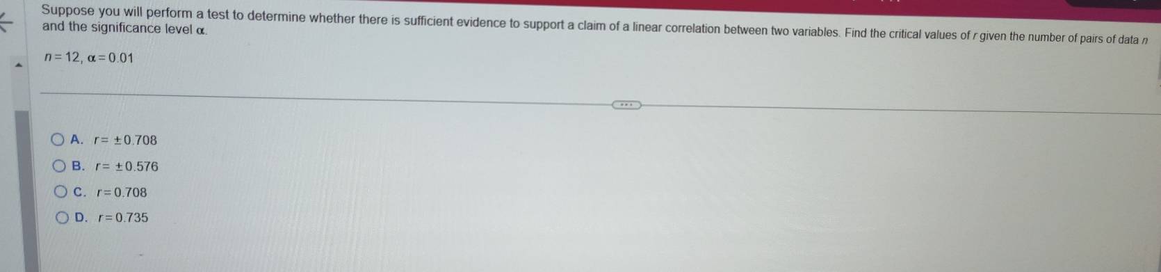 Suppose you will perform a test to determine whether there is sufficient evidence to support a claim of a linear correlation between two variables. Find the critical values of r given the number of pairs of data r
and the significance level α
n=12, alpha =0.01
A. r=± 0.708
B. r=± 0.576
C. r=0.708
D. r=0.735