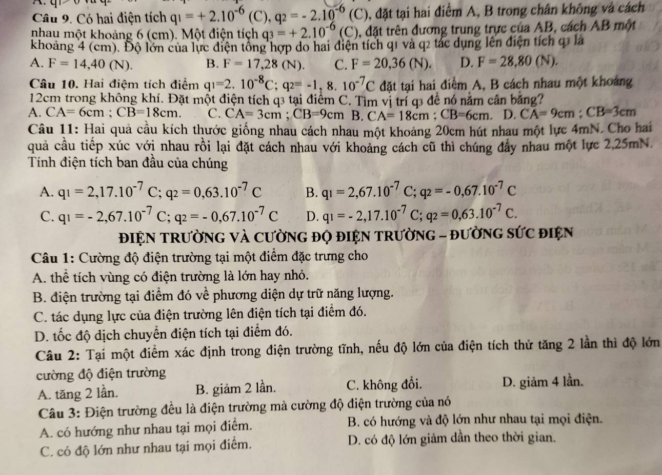 Có hai điện tích q_1=+2.10^(-6)(C),q_2=-2.10^(-6)(C) , đặt tại hai điểm A, B trong chân không và cách
nhau một khoảng 6 (cm). Một điện tích q_3=+2.10^(-6)(C) , đặt trên đương trung trực của AB, cách AB một
khoảng 4 (cm). Độ lớn của lực điện tổng hợp do hai điện tích q1 và q2 tác dụng lên điện tích q3 lá
A. F=14,40(N). B. F=17,28(N). C. F=20,36(N). D. F=28,80(N).
Câu 10. Hai điệm tích điểm q_1=2.10^(-8)C;q_2=-1,8.10^(-7)C đặt tại hai điểm A, B cách nhau một khoảng
12cm trong không khí. Đặt một điện tích q3 tại điểm C. Tìm vị trí q3 để nó nằm cần bảng?
A. CA=6cm;CB=18cm. C. CA=3cm;CB=9cmB.CA=18cm;CB=6cm. D. CA=9cm;CB=3cm
Câu 11: Hai quả cầu kích thước giống nhau cách nhau một khoảng 20cm hút nhau một lực 4mN. Cho hai
quả cầu tiếp xúc với nhau rồi lại đặt cách nhau với khoảng cách cũ thì chúng đẩy nhau một lực 2,25mN.
Tính điện tích ban đầu của chúng
A. q_1=2,17.10^(-7)C;q_2=0,63.10^(-7)C B. q_1=2,67.10^(-7)C;q_2=-0,67.10^(-7)C
C. q_1=-2,67.10^(-7)C;q_2=-0,67.10^(-7)C D. q_1=-2,17.10^(-7)C;q_2=0,63.10^(-7)C.
ĐIỆN TRườNG VÀ CƯờNG ĐQ ĐIệN TRườNG - ĐườNG SỨC đIệN
Câu 1: Cường độ điện trường tại một điểm đặc trưng cho
A. thể tích vùng có điện trường là lớn hay nhỏ.
B. điện trường tại điểm đó về phương diện dự trữ năng lượng.
C. tác dụng lực của điện trường lên điện tích tại điểm đó.
D. tốc độ dịch chuyển điện tích tại điểm đó.
Câu 2: Tại một điểm xác định trong điện trường tĩnh, nếu độ lớn của điện tích thử tăng 2 lần thì độ lớn
cường độ điện trường
A. tăng 2 lần. B. giảm 2 lần. C. không đổi. D. giảm 4 lần.
Câu 3: Điện trường đều là điện trường mà cường độ điện trường của nó
A. có hướng như nhau tại mọi điểm. B. có hướng và độ lớn như nhau tại mọi điện.
C. có độ lớn như nhau tại mọi điểm. D. có độ lớn giảm dần theo thời gian.