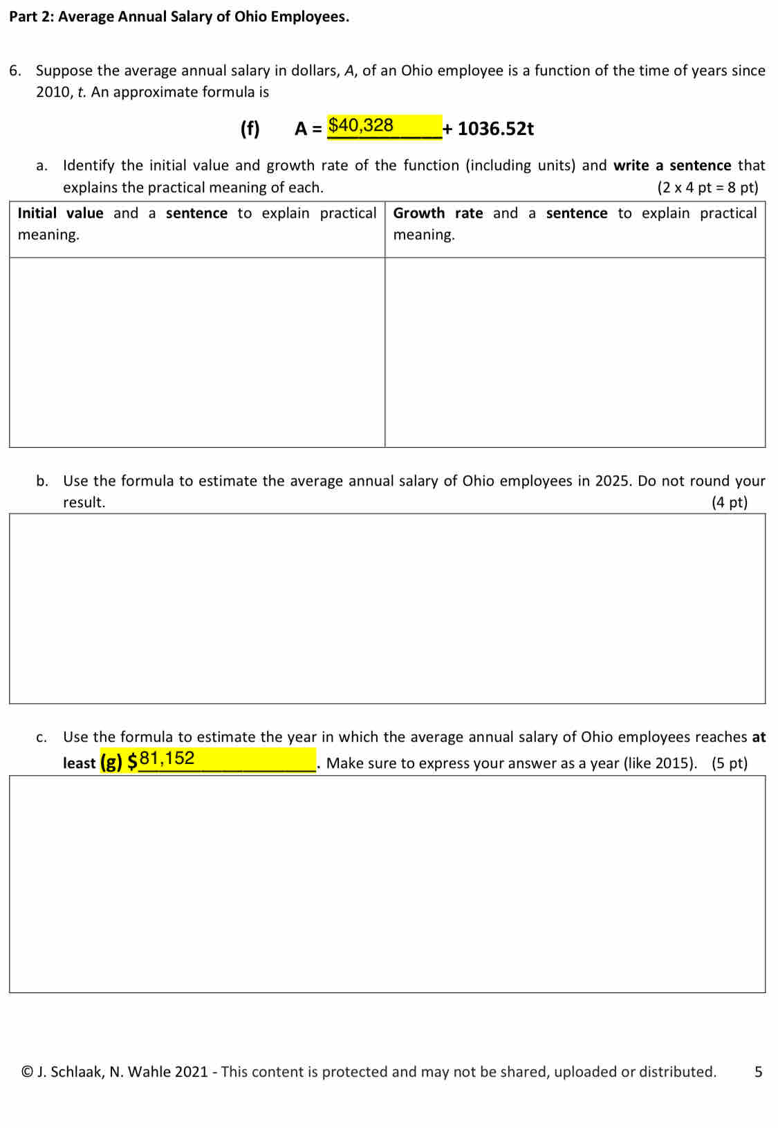 Average Annual Salary of Ohio Employees. 
6. Suppose the average annual salary in dollars, A, of an Ohio employee is a function of the time of years since 
2010, t. An approximate formula is 
(f) A=_ $40,328+1036.52t
a. Identify the initial value and growth rate of the function (including units) and write a sentence that 
explains the practical meaning of each. (2* 4pt=8pt)
b. Use the formula to estimate the average annual salary of Ohio employees in 2025. Do not round your 
result. (4 pt) 
c. Use the formula to estimate the year in which the average annual salary of Ohio employees reaches at 
least (g) $ _  81,152. Make sure to express your answer as a year (like 2015). (5 pt) 
© J. Schlaak, N. Wahle 2021 - This content is protected and may not be shared, uploaded or distributed. 5