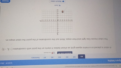 sparoaiheak/rabe/backagn/67fb8d55-c903-4678ca5c4-c8f0837eff4atank4/iten/ 
Sparx Maths 13,120 XP Alfe 
BA 6 B 6C 6D 6 E 6F Summary 
Bockwork code: 6 4 nst allowed . 
A robot is placed on a metre square grid, as shown below. It starts on the point with coordinates (-3,-5)
The robot moves 4 111 right and then stops. Work out the coordinates of the point the robot stops on, 
Q2osm 
■* Watch video Answer