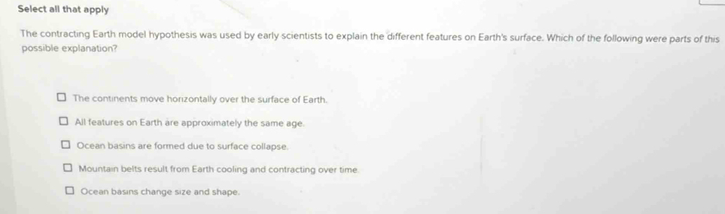 Select all that apply
The contracting Earth model hypothesis was used by early scientists to explain the different features on Earth's surface. Which of the following were parts of this
possible explanation?
The continents move horizontally over the surface of Earth.
All features on Earth are approximately the same age.
Ocean basins are formed due to surface collapse.
Mountain belts result from Earth cooling and contracting over time.
Ocean basins change size and shape.