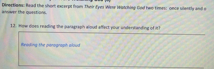 Directions: Read the short excerpt from Their Eyes Were Watching God two times: once silently and o 
answer the questions. 
12. How does reading the paragraph aloud affect your understanding of it? 
Reading the paragraph aloud