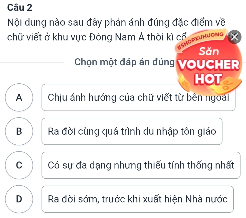 Nội dung nào sau đây phản ánh đúng đặc điểm về
chữ viết ở khu vực Đông Nam Á thời kì cổ
#SHOPXUHUONG
Săn
Chọn một đáp án đúng VoUCHER
HOT
A Chịu ảnh hưởng của chữ viết từ bên ngoài
B Ra đời cùng quá trình du nhập tôn giáo
C Có sự đa dạng nhưng thiếu tính thống nhất
D Ra đời sớm, trước khi xuất hiện Nhà nước