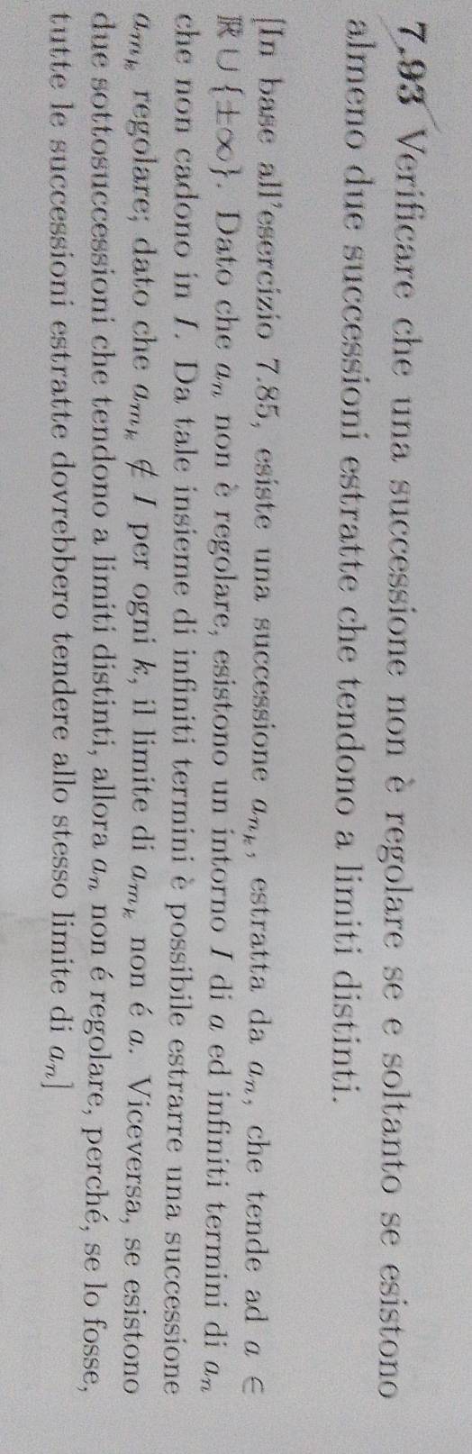 7.93 Verificare che una successione non è regolare se e soltanto se esistono 
almeno due successioni estratte che tendono a limiti distinti. 
[In base all'esercizio 7.85, esiste una successione a_n_k , estratta da a_n , che tende ad a∈
R∪  ± ∈fty . Dato che a_n non è regolare, esistono un intorno I di a ed infiniti termini di a_n
che non cadono in I. Da tale insieme di infiniti termini è possibile estrarre una successione
a_m_k regolare; dato che a_m_k ∉ I per ogni k, il limite di a_m_k non é a. Viceversa, se esistono 
due sottosuccessioni che tendono a limiti distinti, allora a_n non é regolare, perché, se lo fosse, 
tutte le successioni estratte dovrebbero tendere allo stesso limite di a_n]