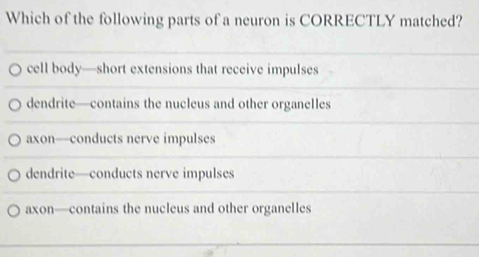 Which of the following parts of a neuron is CORRECTLY matched?
cell body—short extensions that receive impulses
dendrite—contains the nucleus and other organelles
axon—conducts nerve impulses
dendrite—conducts nerve impulses
axon—contains the nucleus and other organelles