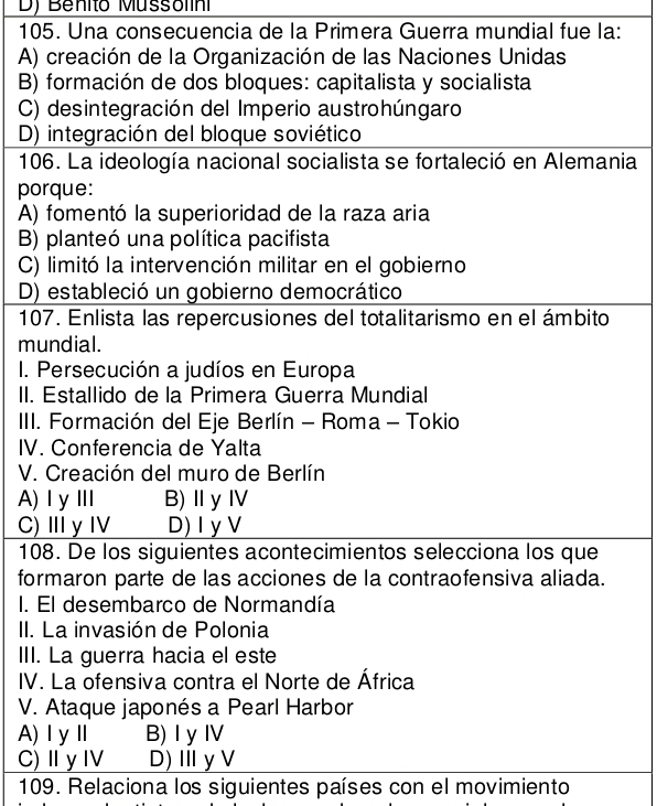 D) Benito Mussolini
105. Una consecuencia de la Primera Guerra mundial fue la:
A) creación de la Organización de las Naciones Unidas
B) formación de dos bloques: capitalista y socialista
C) desintegración del Imperio austrohúngaro
D) integración del bloque soviético
106. La ideología nacional socialista se fortaleció en Alemania
porque:
A) fomentó la superioridad de la raza aria
B) planteó una política pacifista
C) limitó la intervención militar en el gobierno
D) estableció un gobierno democrático
107. Enlista las repercusiones del totalitarismo en el ámbito
mundial.
I. Persecución a judíos en Europa
II. Estallido de la Primera Guerra Mundial
IIII. Formación del Eje Berlín - Roma - Tokio
IV. Conferencia de Yalta
V. Creación del muro de Berlín
A)ⅠyⅢ B)ⅡyⅣ
C) ⅢyI D) Iy V
108. De los siguientes acontecimientos selecciona los que
formaron parte de las acciones de la contraofensiva aliada.
I. El desembarco de Normandía
II. La invasión de Polonia
III. La guerra hacia el este
IV. La ofensiva contra el Norte de África
V. Ataque japonés a Pearl Harbor
A)ⅠyⅡ B) I y Ⅳ
C)Ⅱ y Ⅳ D)ⅢyV
109. Relaciona los siguientes países con el movimiento