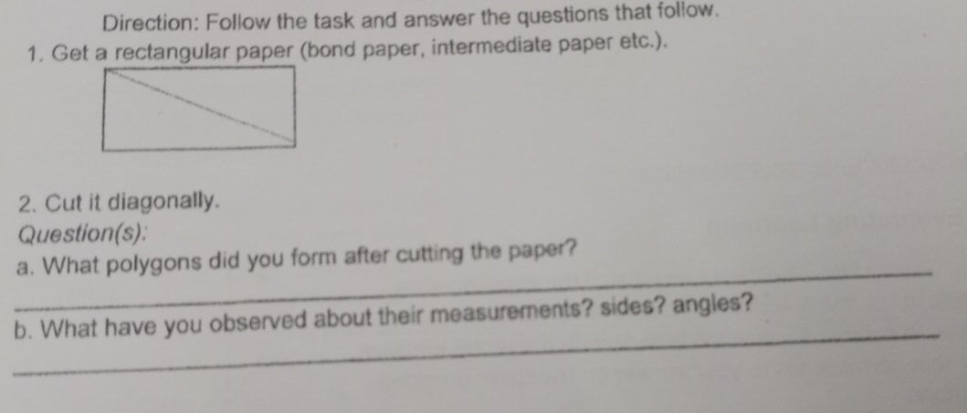 Direction: Follow the task and answer the questions that follow. 
1. Get a rectangular paper (bond paper, intermediate paper etc.). 
2. Cut it diagonally. 
Question(s): 
_ 
a. What polygons did you form after cutting the paper? 
_ 
b. What have you observed about their measurements? sides? angles?