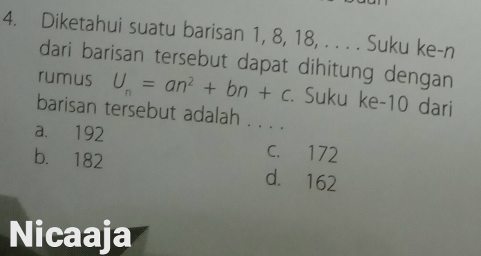 Diketahui suatu barisan 1, 8, 18, . . . . Suku ke-n
dari barisan tersebut dapat dihitung dengan
rumus U_n=an^2+bn+c. Suku ke- 10 dari
barisan tersebut adalah . . . .
a. 192
C. 172
b. 182 d. 162
Nicaaja