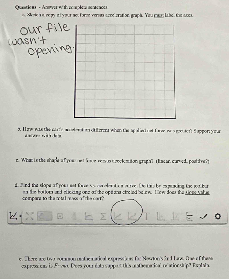 Questions - Answer with complete sentences 
a. Sketch a copy of your net force versus acceleration graph. You must label the axes. 
b. How was the cart’s acceleration different when the applied net force was greater? Support your 
answer with data. 
c. What is the shape of your net force versus acceleration graph? (linear, curved, positive?) 
d. Find the slope of your net force vs. acceleration curve. Do this by expanding the toolbar 
on the bottom and clicking one of the options circled below. How does the slope value 
compare to the total mass of the cart? 
e. There are two common mathematical expressions for Newton's 2nd Law. One of these 
expressions is F=ma. Does your data support this mathematical relationship? Explain.