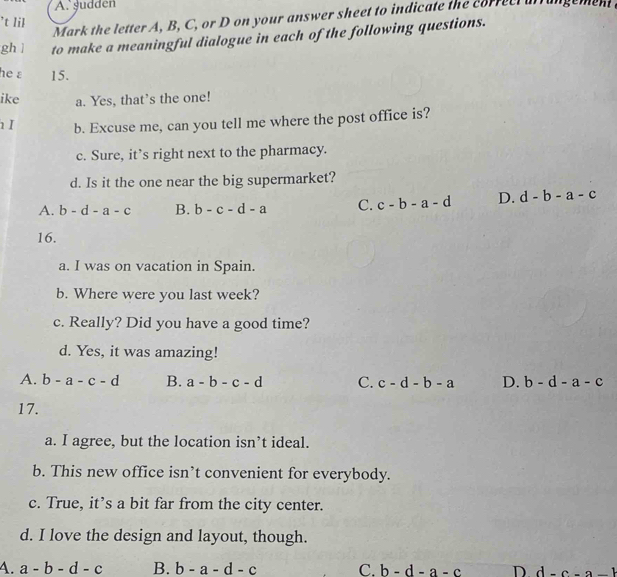 gudden
Mark the letter A, B, C, or D on your answer sheet to indicate the correci ufrangement .
’t 1il
ghì to make a meaningful dialogue in each of the following questions.
he a 15.
ike a. Yes, that’s the one!
I b. Excuse me, can you tell me where the post office is?
c. Sure, it’s right next to the pharmacy.
d. Is it the one near the big supermarket?
A. b-d-a-c B. b-c-d-a C. c-b-a-d D. d-b-a-c
16.
a. I was on vacation in Spain.
b. Where were you last week?
c. Really? Did you have a good time?
d. Yes, it was amazing!
A. b-a-c-d B. a-b-c-d C. c-d-b-a D. b-d-a-c
17.
a. I agree, but the location isn’t ideal.
b. This new office isn’t convenient for everybody.
c. True, it’s a bit far from the city center.
d. I love the design and layout, though.
4. a-b-d-c B. b-a-d-c C. b-d-a-c D d-c-a-1