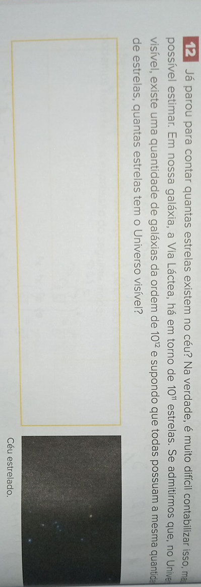 Já parou para contar quantas estrelas existem no céu? Na verdade, é muito difícil contabilizar isso, ma 
possível estimar. Em nossa galáxia, a Via Láctea, há em torno de 10^(11) estrelas. Se admitirmos que, no Unive 
visível, existe uma quantidade de galáxias da ordem de 10^(12) e supondo que todas possuam a mesma quantida 
de estrelas, quantas estrelas tem o Universo visível? 
Céu estrelado.