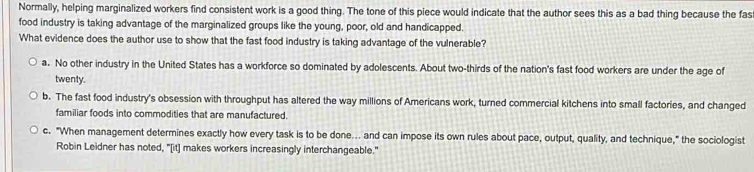 Normally, helping marginalized workers find consistent work is a good thing. The tone of this piece would indicate that the author sees this as a bad thing because the fas
food industry is taking advantage of the marginalized groups like the young, poor, old and handicapped.
What evidence does the author use to show that the fast food industry is taking advantage of the vulnerable?
a. No other industry in the United States has a workforce so dominated by adolescents. About two-thirds of the nation's fast food workers are under the age of
twenty.
b. The fast food industry's obsession with throughput has altered the way millions of Americans work, turned commercial kitchens into small factories, and changed
familiar foods into commodities that are manufactured.
c. "When management determines exactly how every task is to be done... and can impose its own rules about pace, output, quality, and technique," the sociologist
Robin Leidner has noted, "[it] makes workers increasingly interchangeable."