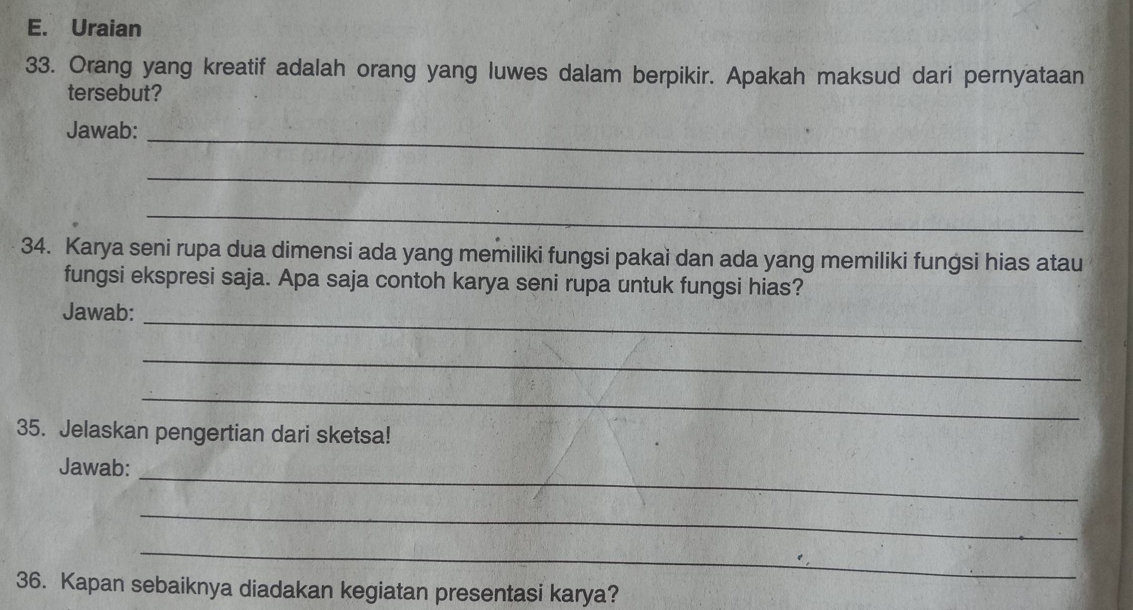 Uraian 
33. Orang yang kreatif adalah orang yang luwes dalam berpikir. Apakah maksud dari pernyataan 
tersebut? 
Jawab:_ 
_ 
_ 
34. Karya seni rupa dua dimensi ada yang memiliki fungsi pakai dan ada yang memiliki fungsi hias atau 
fungsi ekspresi saja. Apa saja contoh karya seni rupa untuk fungsi hias? 
_ 
Jawab: 
_ 
_ 
35. Jelaskan pengertian dari sketsa! 
Jawab:_ 
_ 
_ 
36. Kapan sebaiknya diadakan kegiatan presentasi karya?