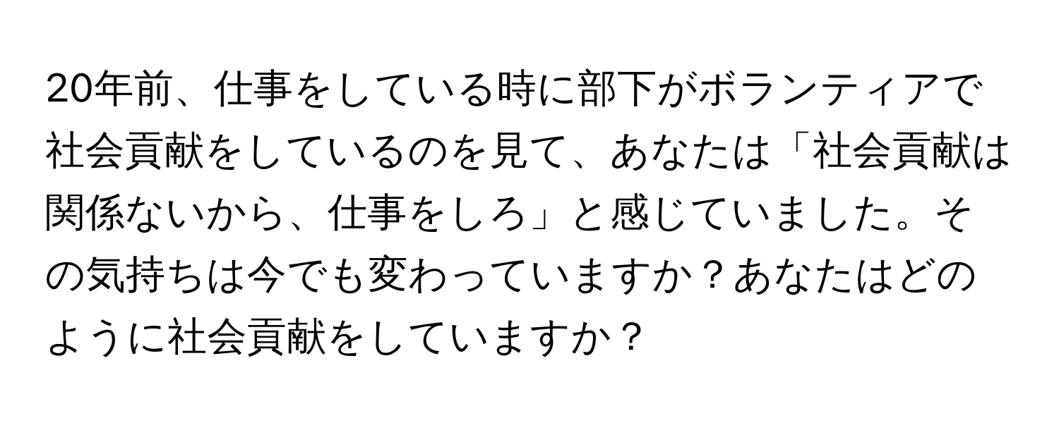 20年前、仕事をしている時に部下がボランティアで社会貢献をしているのを見て、あなたは「社会貢献は関係ないから、仕事をしろ」と感じていました。その気持ちは今でも変わっていますか？あなたはどのように社会貢献をしていますか？