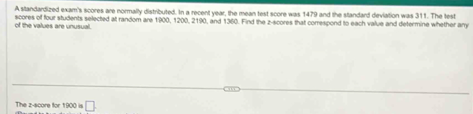 A standardized exam's scores are normally distributed. In a recent year, the mean test score was 1479 and the standard deviation was 311. The test 
scores of four students selected at random are 1900, 1200, 2190, and 1360. Find the z-scores that correspond to each value and determine whether any 
of the values are unusual. 
The z-score for 1900 is □.