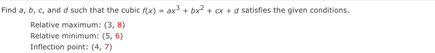 Find a, b, c, and d such that the cubic f(x)=ax^3+bx^2+cx+d satisfies the given conditions. 
Relative maximum: (3,8)
Relative minimum: (5,6)
Inflection point: (4,7)