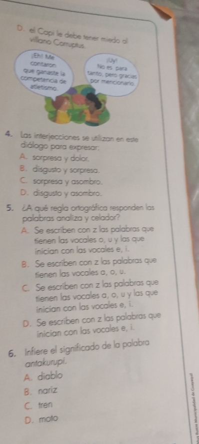 Las interjecciones se utfilizan en este
diálogo para expresar:
A. sorpresa y dolor.
B. disgusto y sorpresa.
C. sorpresa y asombro.
D. disgusto y asombro.
5. ¿A qué regla ortográfica responden las
palabras analiza y celador?
A. Se escriben con z las palabras que
tienen las vocales o, u y las que
inician con las vocales e, i.
B. Se escriben con z las palabras que
fienen las vocales a, o, u.
C. Se escriben con z las palabras que
tienen las vocales a, o, u y las que
inician con las vocales e, i.
D. Se escriben con z las palabras que
inician con las vocales e, i.
6. Infiere el significado de la palabra
antakurupi .
A. diablo
B. nariz
C. tren
D. moto
: