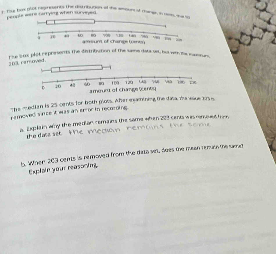 The box plot represents the distribution of the amount of changs, in cem, dut 
people were carrying when surveyed. 
The box plot represents the distribution of the same data set, but with the maalmum,
203, re 
The median is 25 cents for both plots. After examining the data, the value 203 is 
removed since it was an error in recording. 
a. Explain why the median remains the same when 203 cents was removed from 
the data set. 
b. When 203 cents is removed from the data set, does the mean remain the same? 
Explain your reasoning.