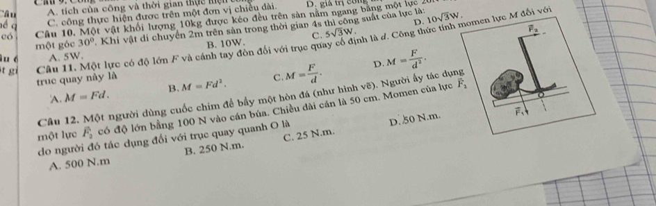 'â u A. tích của công và thời gian thực hiệt D. giá trị công
é q C. công thực hiện được trên một đơn vị chiều dài.
có Câu 10. Một vật khối lượng 10kg được kéo đều trên sản nằm ngang bằng một lực 26
D.
một góc 30° Khi vật di chuyển 2m trên sản trong thời gian 4s thì công suất của lực là: 10sqrt(3)W.
B. 10W. C. 5sqrt(3)W.
t gi Câu 11. Một lực có độ lớn F và cánh tay đòn đối với trục quay cổ định là d. Công thức tính đối vớ
u é A. 5W.
truc quay này là C M= F/d . D. M= F/d^2 .
'A. M=Fd. B. M=Fd^2.
Câu 12. Một người dùng cuốc chim để bầy một hòn đá (như hình vẽ). Người ấy tác dụ
một lực overline F_2 có độ lớn bằng 100 N vào cán búa. Chiều dài cán là 50 cm. Momen của lực
do người đó tác dụng đổi với trục quay quanh O là
D. 50 N.m.
A. 500 N.m B. 250 N.m. C. 25 N.m.