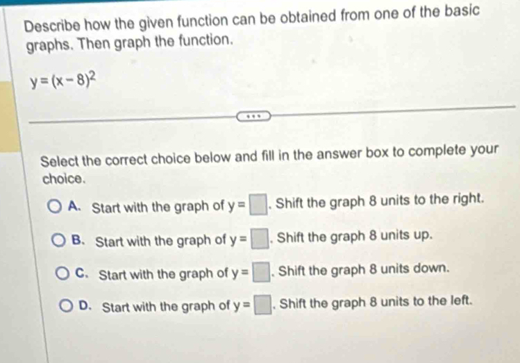 Describe how the given function can be obtained from one of the basic
graphs. Then graph the function.
y=(x-8)^2
Select the correct choice below and fill in the answer box to complete your
choice.
A. Start with the graph of y=□. Shift the graph 8 units to the right.
B. Start with the graph of y=□. Shift the graph 8 units up.
C. Start with the graph of y=□. Shift the graph 8 units down.
D. Start with the graph of y=□. Shift the graph 8 units to the left.