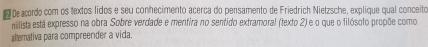 Deacordo com os textos lidos e seu conhecimento acerca do pensamento de Friedrich Nietzsche, explique qual conceito 
nilista está expresso na obra Sobre verdade e mentira no sentido extramoral (texto 2) e o que o filósoto propõe como 
altemativa para compreender a vida.