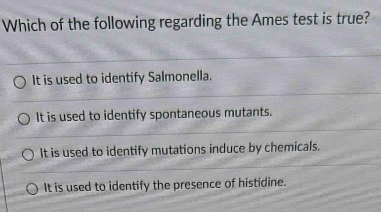 Which of the following regarding the Ames test is true?
It is used to identify Salmonella.
It is used to identify spontaneous mutants.
It is used to identify mutations induce by chemicals.
It is used to identify the presence of histidine.