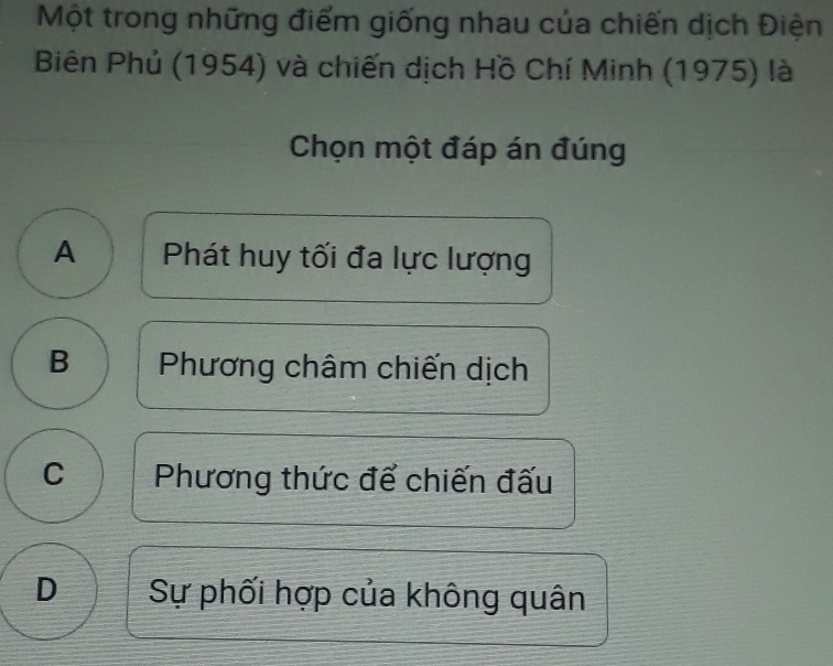 Một trong những điểm giống nhau của chiến dịch Điện
Biên Phủ (1954) và chiến dịch Hồ Chí Minh (1975) là
Chọn một đáp án đúng
A Phát huy tối đa lực lượng
B Phương châm chiến dịch
C Phương thức để chiến đấu
D Sự phối hợp của không quân