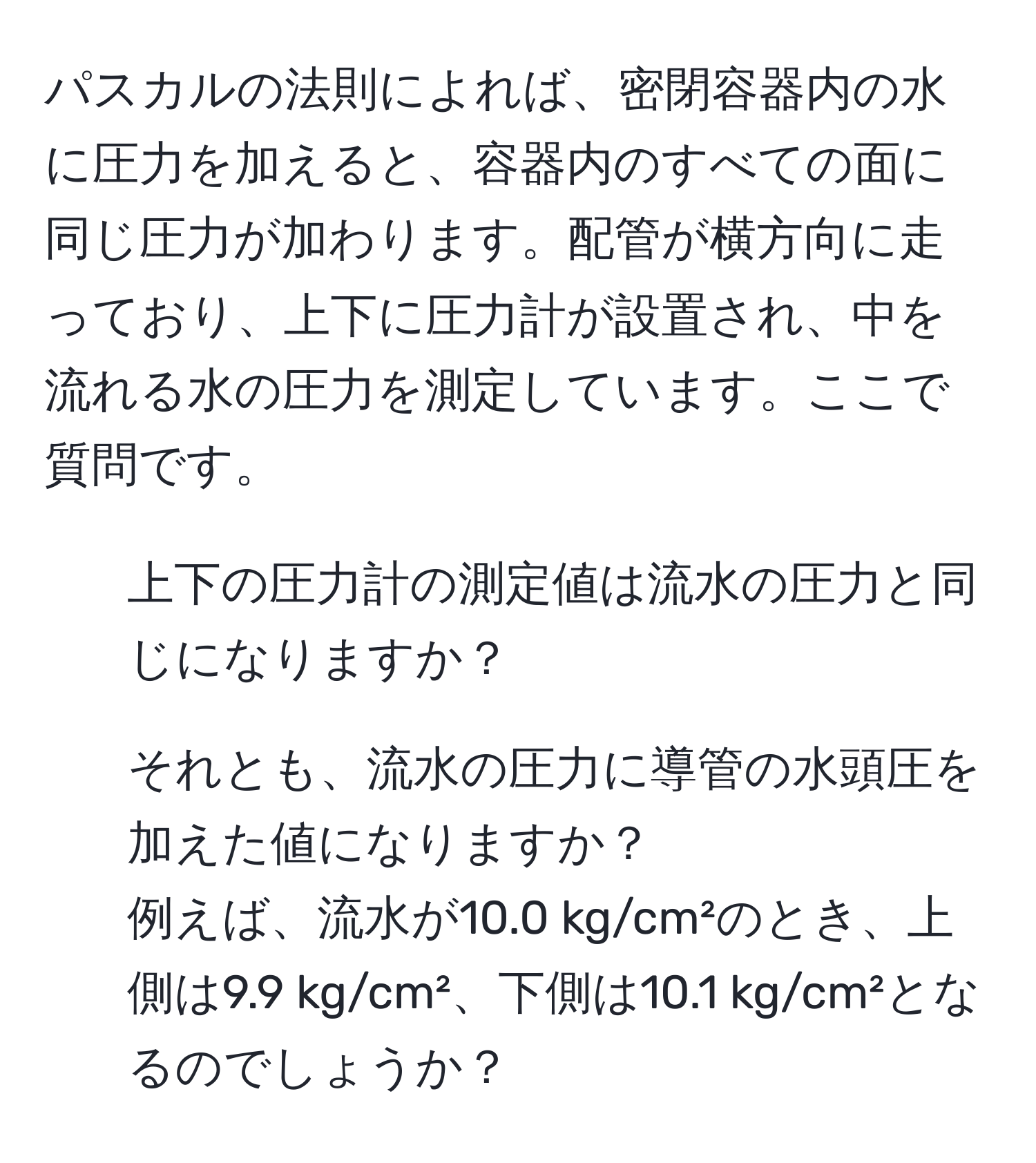 パスカルの法則によれば、密閉容器内の水に圧力を加えると、容器内のすべての面に同じ圧力が加わります。配管が横方向に走っており、上下に圧力計が設置され、中を流れる水の圧力を測定しています。ここで質問です。  
- 上下の圧力計の測定値は流水の圧力と同じになりますか？  
- それとも、流水の圧力に導管の水頭圧を加えた値になりますか？  
例えば、流水が10.0 kg/cm²のとき、上側は9.9 kg/cm²、下側は10.1 kg/cm²となるのでしょうか？