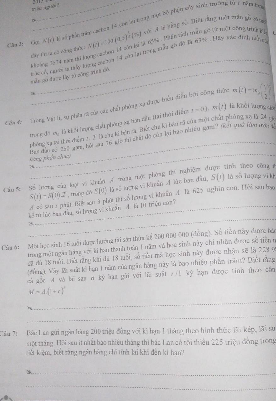 triệu người?
a
Câu 3: Gọi_ N(t) là số phần trăm cacbon 14 còn lại trong một bộ phận cây sinh trưởng từ 7 năm trướ
(
đây thì ta có công thức: N(t)=100.(0,5end(pmatrix)^(frac t)A(% ) với A là hằng số. Biết rằng một mẫu gỗ có tuổi
_
khoảng 3574 năm thì lượng cacbon 14 còn lại là 65% . Phân tích mẫu gỗ từ một công trình kiế
trúc cổ, người ta thấy lượng cacbon 14 còn lại trong mẫu gỗ đó là 63% . Hãy xác định tuổi cử
_mẫu gỗ được lấy từ công trình đó.
Câu 4: Trong Vật lí, sự phân rã của các chất phóng xạ được biểu diễn bởi công thức m(t)=m_0( 1/2 )^ t/2 
trong đó m_0 là khối lượng chất phóng xạ ban đầu (tại thời điểm t=0),m(t)
là khối lượng chấ
phóng xạ tại thời điểm 7, T là chu kỉ bán rã. Biết chu ki bán rã của một chất phóng xạ là 24 giờ
_
Ban đầu có 250 gam, hỏi sau 36 giờ thì chất đó còn lại bao nhiêu gam? (kết quả làm tròn để
hàng phần chục)
a
Câu 5: Số lượng của loại vi khuẩn A trong một phòng thí nghiệm đ tính theo công t
S(t)=S(0).2^t , trong đó S(0) là số lượng vi khuẩn A lúc ban đầu, S(t) là số lượng vi kh
A có sau 7 phút. Biết sau 3 phút thì số lượng vi khuẩn A là 625 nghìn con. Hỏi sau bao
_
kể từ lúc ban đầu, số lượng vi khuẩn A là 10 triệu con?
Câu 6: Một học sinh 16 tuổi được hưởng tài sản thừa kế 200 000 000 (đồng). Số tiền này được bảo
trong một ngân hàng với kì hạn thanh toán 1 năm và học sinh này chỉ nhận được số tiên n
đã đủ 18 tuổi. Biết rằng khi đủ 18 tuổi, số tiền mà học sinh này được nhận sẽ là 228 9.
(đồng). Vậy lãi suất kì hạn 1 năm của ngân hàng này là bao nhiêu phần trăm? Biết rằng
cả gốc A và lãi sau n kỳ hạn gửi với lãi suất r/1 kỳ hạn được tính theo côn
M=A.(1+r)^n
_
_
Câu 7:  Bác Lan gửi ngân hàng 200 triệu đồng với kì hạn 1 tháng theo hình thức lãi kép, lãi su
một tháng. Hỏi sau ít nhất bao nhiêu tháng thì bác Lan có tối thiểu 225 triệu đồng trong
tiết kiệm, biết rằng ngân hàng chỉ tính lãi khi đến kì hạn?
_
a 
_