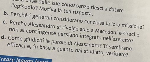 Dase delle tue conoscenze riesci a datare 
I’episodio? Motiva la tua risposta. 
b. Perché i generali considerano conclusa la loro missione? 
c. Perché Alessandro si rivolge solo a Macedoni e Greci e 
non al contingente persiano integrato nell’esercito? 
d. Come giudichi le parole di Alessandro? Ti sembrano 
efficaci e, in base a quanto hai studiato, veritiere? 
Creare legami logisi