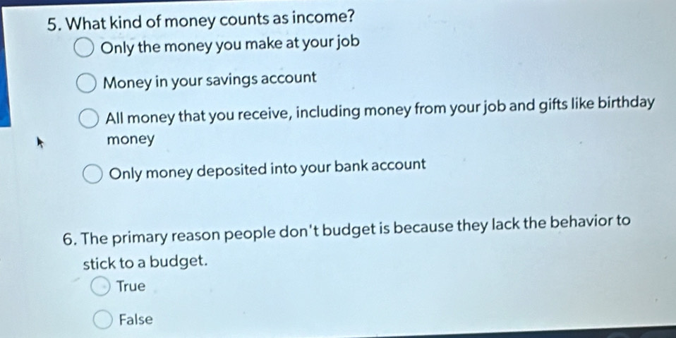 What kind of money counts as income?
Only the money you make at your job
Money in your savings account
All money that you receive, including money from your job and gifts like birthday
money
Only money deposited into your bank account
6. The primary reason people don't budget is because they lack the behavior to
stick to a budget.
True
False