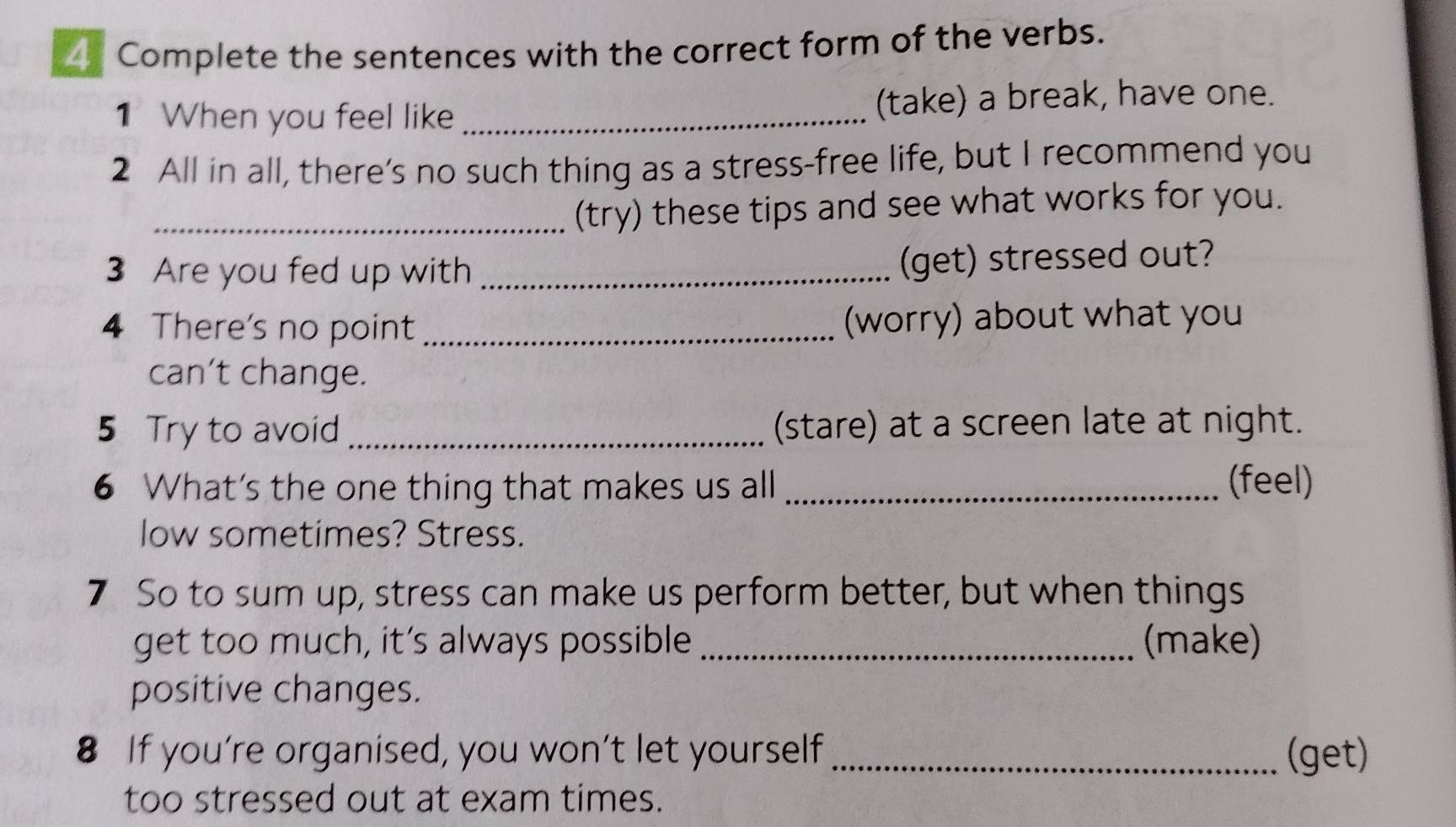 Complete the sentences with the correct form of the verbs. 
1 When you feel like _(take) a break, have one. 
2 All in all, there’s no such thing as a stress-free life, but I recommend you 
_(try) these tips and see what works for you. 
3 Are you fed up with_ 
(get) stressed out? 
4 There's no point _(worry) about what you 
can’t change. 
5 Try to avoid _(stare) at a screen late at night. 
6 What's the one thing that makes us all _(feel) 
low sometimes? Stress. 
7 So to sum up, stress can make us perform better, but when things 
get too much, it’s always possible _(make) 
positive changes. 
8 If you’re organised, you won’t let yourself_ (get) 
too stressed out at exam times.