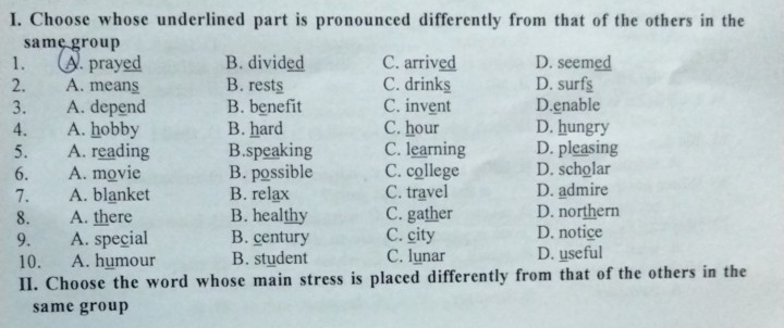 Choose whose underlined part is pronounced differently from that of the others in the
same group
1. A. prayed B. divided C. arrived D. seemed
2. A. means B. rests C. drinks D. surfs
3. A. depend B. benefit C. invent D.gnable
4. A. hobby B. hard C. hour D. hungry
5. A. reading B.speaking C. learning D. pleasing
6. A. movie B. possible C. college D. scholar
7. A. blanket B. relax C. travel D. admire
8. A. there B. healthy C. gather D. northern
9. A. special B. century C. city D. notice
10. A. humour B. student C. lunar D. useful
II. Choose the word whose main stress is placed differently from that of the others in the
same group