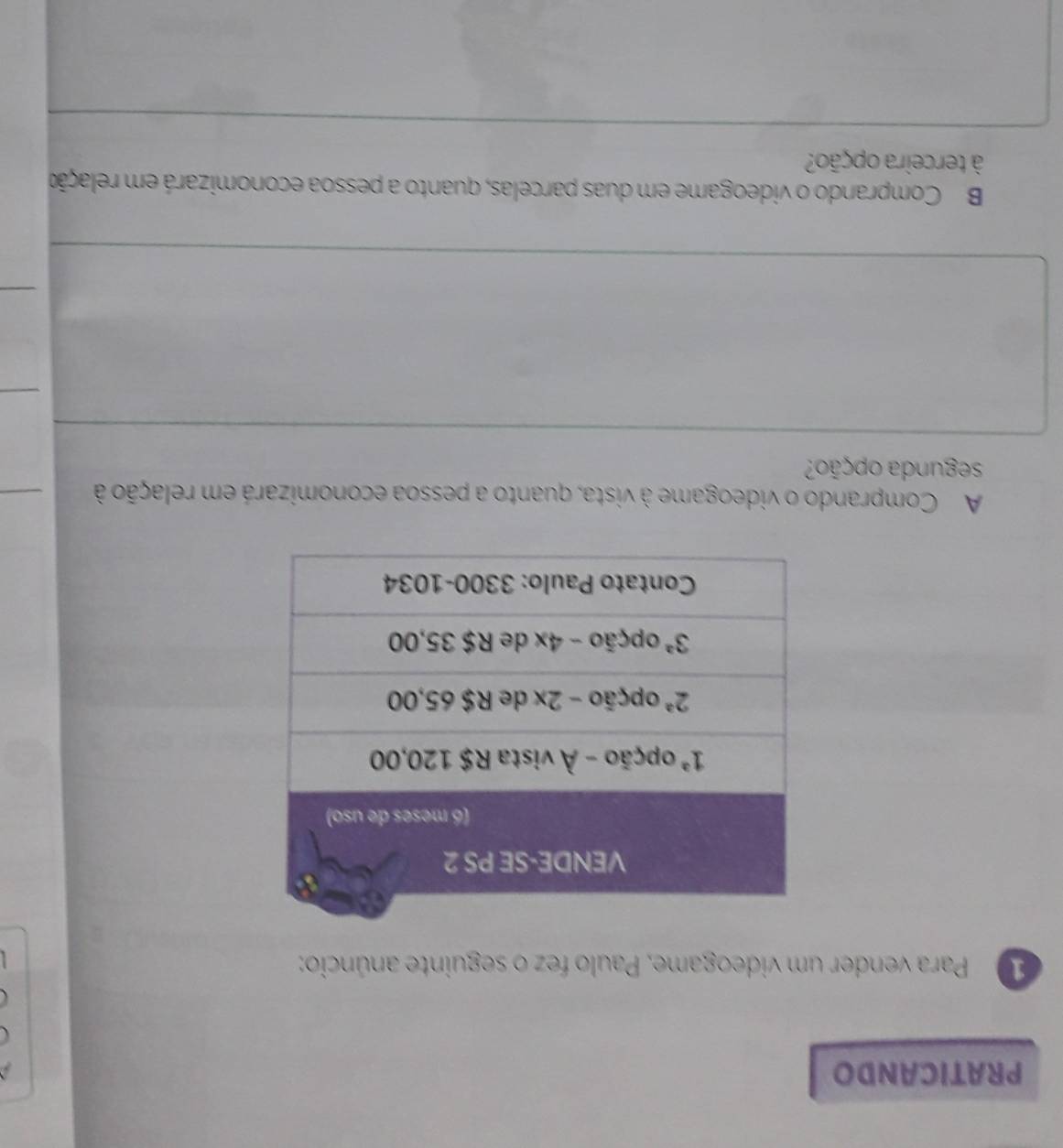 PRATICANDO
Para vender um videogame, Paulo fez o seguinte anúncio:
A Comprando o videogame à vista, quanto a pessoa economizará em relação à
segunda opção?
B Comprando o videogame em duas parcelas, quanto a pessoa economizará em relação
à terceira opção?