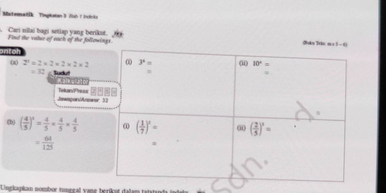 Matematik Tingkatan 3 Sab 1 Indeks
. Cari nilai bagi setiap yang beríkut. (Buku Teks: m:
Find the value of each of the followings.
ontoh
(a) 2^3=2* 2* 2* 2* 2
=32 Sudut
Kalkulator
Tekan/Press:
Jawapan/Answer:
(b) ( 4/5 )^3= 4/5 *  4/5 *  4/5 
= 64/125 
Ungkapkan nombor tunggal vang berikut dalam tatatanda i