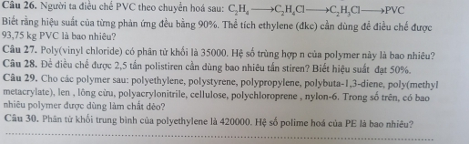 Người ta điều chế PVC theo chuyển hoá sau: C_2H_4to C_2H_4Clto C_2H_3Clto PVC
Biết rằng hiệu suất của từng phản ứng đều bằng 90%. Thể tích ethylene (đkc) cần dùng đề điều chế được
93,75 kg PVC là bao nhiêu? 
Câu 27. Poly(vinyl chloride) có phân tử khối là 35000. Hệ số trùng hợp n của polymer này là bao nhiêu? 
Câu 28. Để điều chế được 2,5 tấn polistiren cần dùng bao nhiêu tấn stiren? Biết hiệu suất đạt 50%. 
Câu 29. Cho các polymer sau: polyethylene, polystyrene, polypropylene, polybuta -1, 3 -diene, poly(methyl 
metacrylate), len , lông cừu, polyacrylonitrile, cellulose, polychloroprene , nylon-6. Trong số trên, có bao 
nhiêu polymer được dùng làm chất dẻo? 
Câu 30. Phân từ khối trung bình của polyethylene là 420000. Hệ số polime hoá của PE là bao nhiêu?